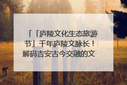 「庐陵文化生态旅游节」千年庐陵文脉长！解码吉安古今交融的文化图谱（图）