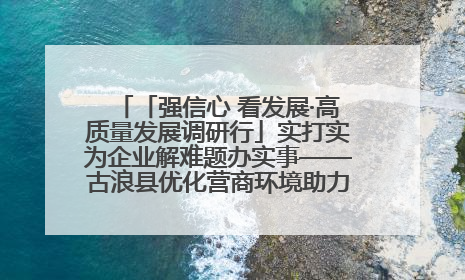 「强信心 看发展·高质量发展调研行」实打实为企业解难题办实事——古浪县优化营商环境助力企业高质量发展见闻
