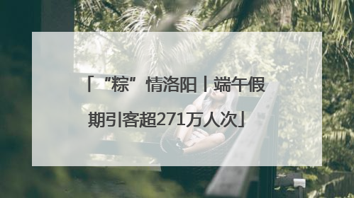 “粽”情洛阳丨端午假期引客超271万人次