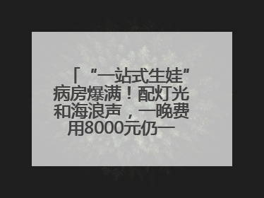“一站式生娃”病房爆满！配灯光和海浪声，一晚费用8000元仍一床难求