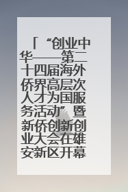 “创业中华——第二十四届海外侨界高层次人才为国服务活动”暨新侨创新创业大会在雄安新区开幕