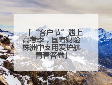 “客户节”遇上高考季，国寿财险株洲中支用爱护航青春答卷