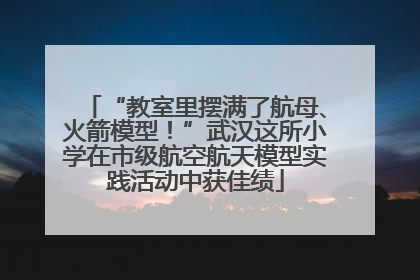 “教室里摆满了航母、火箭模型！”武汉这所小学在市级航空航天模型实践活动中获佳绩