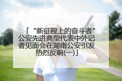 “新征程上的奋斗者”公安先进典型代表中外记者见面会在湖南公安引发热烈反响(一)