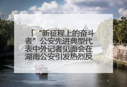 “新征程上的奋斗者”公安先进典型代表中外记者见面会在湖南公安引发热烈反响(二)