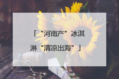 “河南产”冰淇淋“清凉出海”
