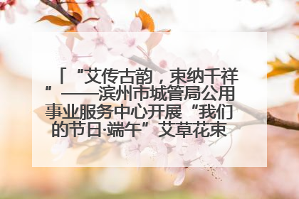 “艾传古韵，束纳千祥”——滨州市城管局公用事业服务中心开展“我们的节日·端午”艾草花束制作主题活动