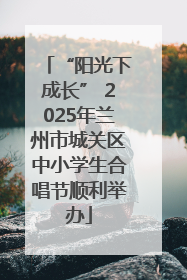 “阳光下成长” 2025年兰州市城关区中小学生合唱节顺利举办
