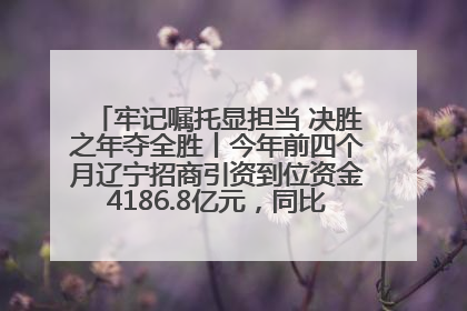 牢记嘱托显担当 决胜之年夺全胜丨今年前四个月辽宁招商引资到位资金4186.8亿元，同比增长17.4%