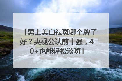 男士美白祛斑哪个牌子好？央视公认前十强，40+也能轻松淡斑