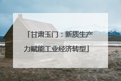 甘肃玉门：新质生产力赋能工业经济转型