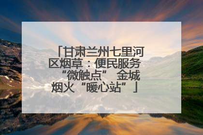 甘肃兰州七里河区烟草：便民服务“微触点” 金城烟火“暖心站”