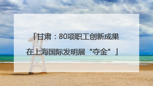 甘肃：80项职工创新成果在上海国际发明展“夺金”