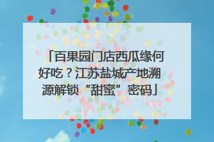 百果园门店西瓜缘何好吃？江苏盐城产地溯源解锁“甜蜜”密码