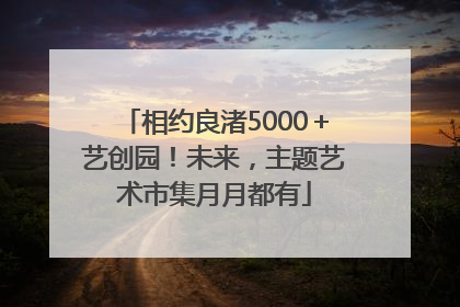 相约良渚5000＋艺创园！未来，主题艺术市集月月都有