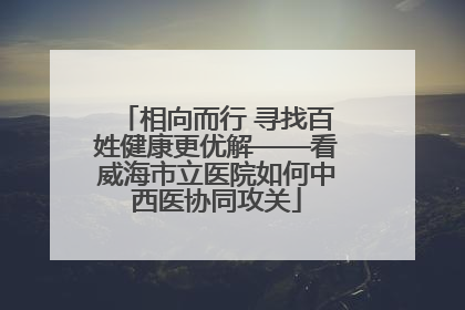 相向而行 寻找百姓健康更优解——看威海市立医院如何中西医协同攻关