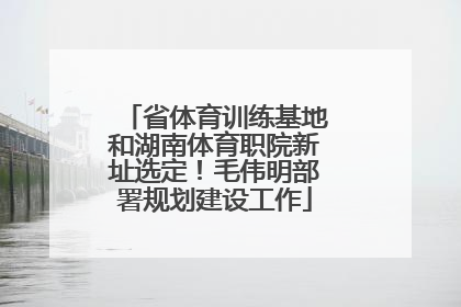 省体育训练基地和湖南体育职院新址选定！毛伟明部署规划建设工作