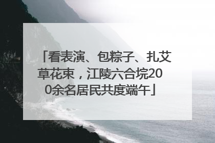 看表演、包粽子、扎艾草花束，江陵六合垸200余名居民共度端午