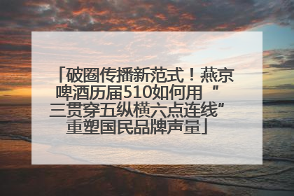 破圈传播新范式！燕京啤酒历届510如何用“三贯穿五纵横六点连线”重塑国民品牌声量