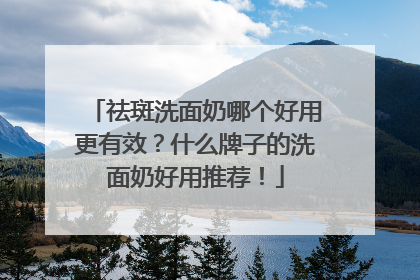 祛斑洗面奶哪个好用更有效？什么牌子的洗面奶好用推荐！