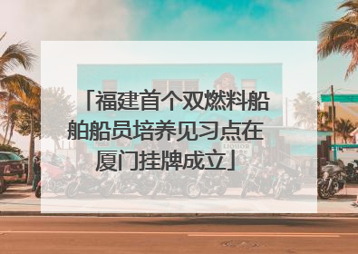 福建首个双燃料船舶船员培养见习点在厦门挂牌成立
