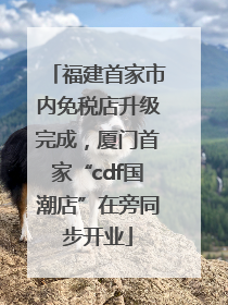 福建首家市内免税店升级完成，厦门首家“cdf国潮店”在旁同步开业
