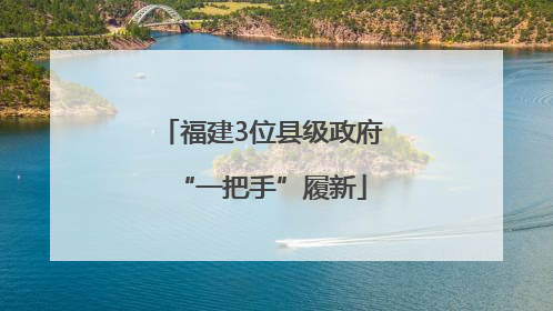 福建3位县级政府“一把手”履新