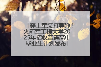 穿上军装打导弹！火箭军工程大学2025年招收普通高中毕业生计划发布