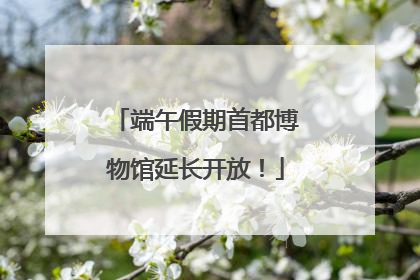 端午假期首都博物馆延长开放！
