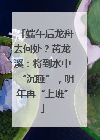 端午后龙舟去何处？黄龙溪：将到水中“沉睡”，明年再“上班”
