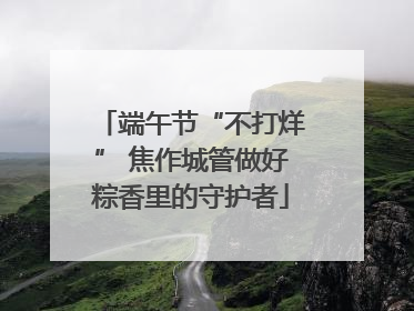 端午节“不打烊” 焦作城管做好粽香里的守护者