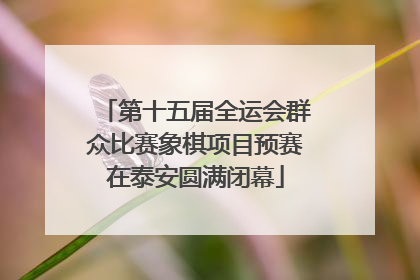 第十五届全运会群众比赛象棋项目预赛在泰安圆满闭幕