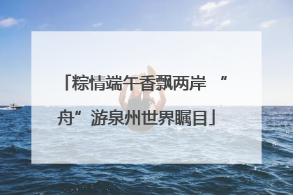 粽情端午香飘两岸 “舟”游泉州世界瞩目