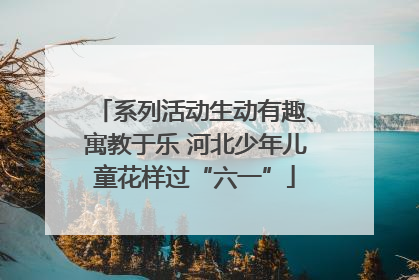 系列活动生动有趣、寓教于乐 河北少年儿童花样过“六一”
