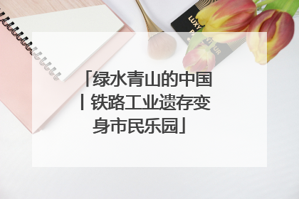 绿水青山的中国丨铁路工业遗存变身市民乐园