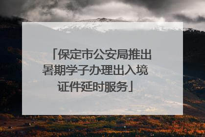 保定市公安局推出暑期学子办理出入境证件延时服务