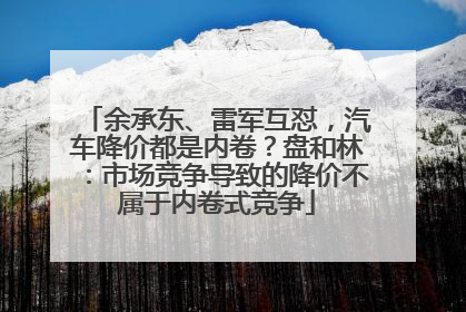 余承东、雷军互怼，汽车降价都是内卷？盘和林：市场竞争导致的降价不属于内卷式竞争