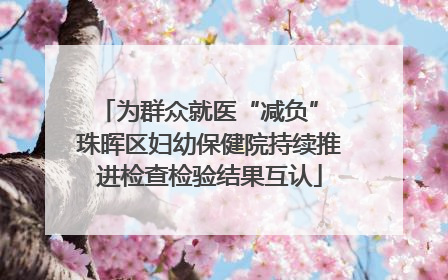 为群众就医“减负” 珠晖区妇幼保健院持续推进检查检验结果互认