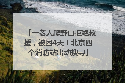 一老人爬野山拒绝救援，被困4天！北京四个消防站出动搜寻