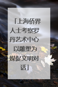 上海侨界人士考察罗丹艺术中心 以雕塑为媒促文明对话