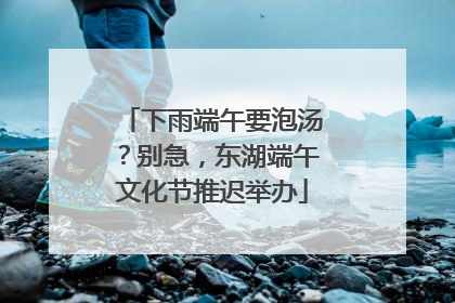 下雨端午要泡汤？别急，东湖端午文化节推迟举办