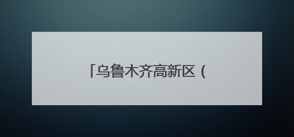 乌鲁木齐高新区（新市区）：贯通产学研 融出新图景