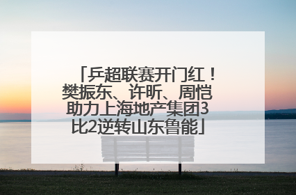 乒超联赛开门红！樊振东、许昕、周恺助力上海地产集团3比2逆转山东鲁能