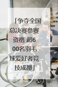 争夺全国总决赛参赛资格 超600名羽毛球爱好者竞技成都