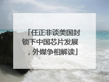 任正非谈美国封锁下中国芯片发展，外媒争相解读