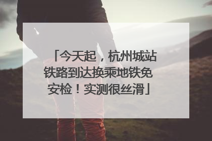 今天起，杭州城站铁路到达换乘地铁免安检！实测很丝滑