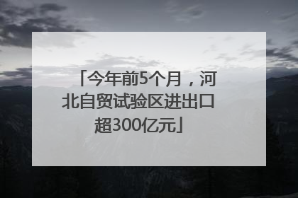 今年前5个月，河北自贸试验区进出口超300亿元