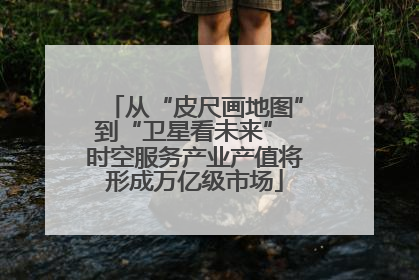 从“皮尺画地图”到“卫星看未来” 时空服务产业产值将形成万亿级市场