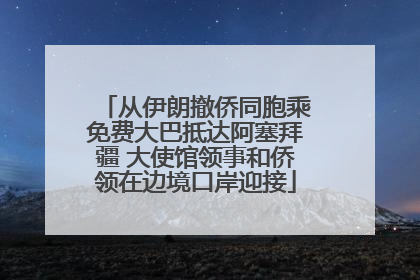 从伊朗撤侨同胞乘免费大巴抵达阿塞拜疆 大使馆领事和侨领在边境口岸迎接