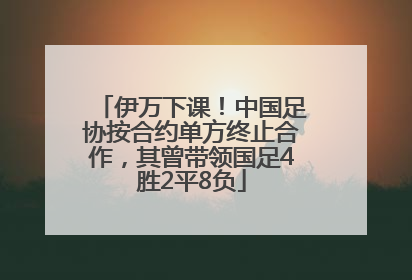 伊万下课！中国足协按合约单方终止合作，其曾带领国足4胜2平8负